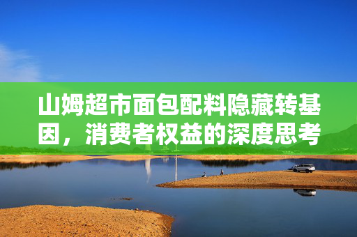 山姆超市面包配料隐藏转基因，消费者权益的深度思考