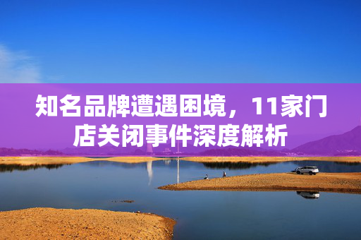 知名品牌遭遇困境，11家门店关闭事件深度解析