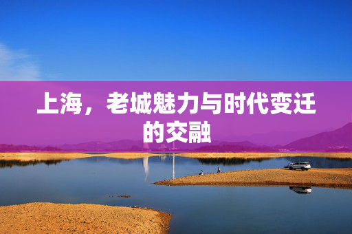 上海，老城魅力与时代变迁的交融