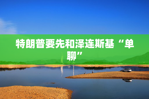 特朗普要先和泽连斯基“单聊”