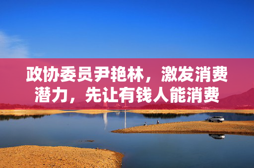 政协委员尹艳林，激发消费潜力，先让有钱人能消费