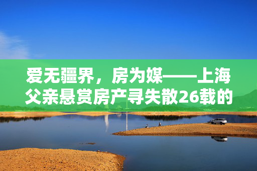 爱无疆界，房为媒——上海父亲悬赏房产寻失散26载的儿子