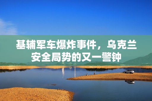 基辅军车爆炸事件，乌克兰安全局势的又一警钟
