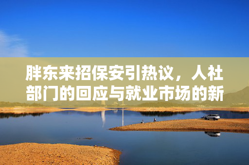 胖东来招保安引热议，人社部门的回应与就业市场的新思考