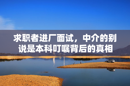 求职者进厂面试，中介的别说是本科叮嘱背后的真相