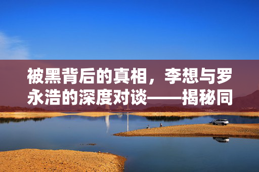 被黑背后的真相，李想与罗永浩的深度对谈——揭秘同行操纵的迷雾