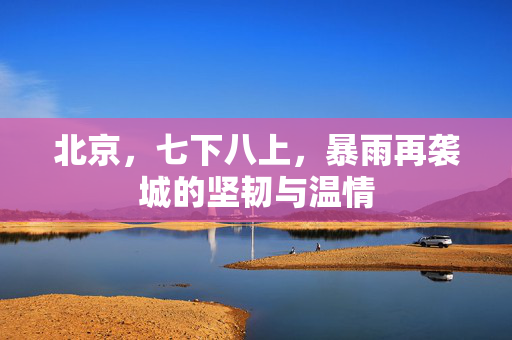 北京，七下八上，暴雨再袭城的坚韧与温情