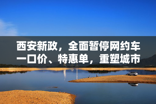 西安新政，全面暂停网约车一口价、特惠单，重塑城市出行新生态