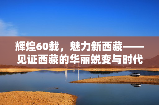 辉煌60载，魅力新西藏——见证西藏的华丽蜕变与时代变迁