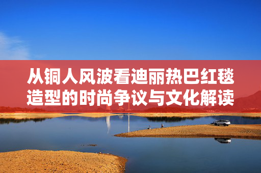 从铜人风波看迪丽热巴红毯造型的时尚争议与文化解读