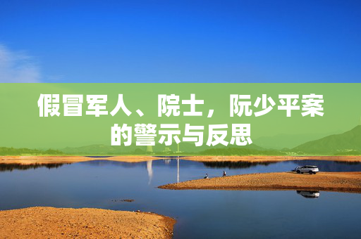 假冒军人、院士，阮少平案的警示与反思