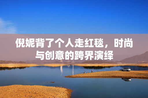 倪妮背了个人走红毯，时尚与创意的跨界演绎