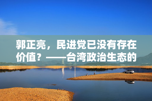 郭正亮，民进党已没有存在价值？——台湾政治生态的反思与展望
