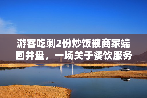 游客吃剩2份炒饭被商家端回并盘，一场关于餐饮服务与消费者权益的反思
