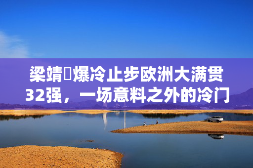 梁靖崑爆冷止步欧洲大满贯32强，一场意料之外的冷门之战