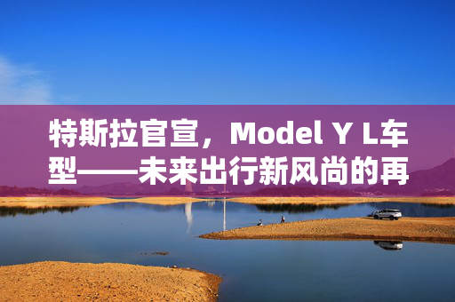 特斯拉官宣，Model Y L车型——未来出行新风尚的再次升级