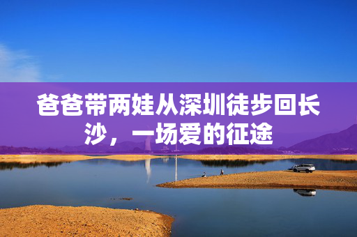 爸爸带两娃从深圳徒步回长沙，一场爱的征途