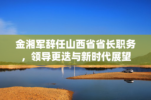 金湘军辞任山西省省长职务，领导更迭与新时代展望