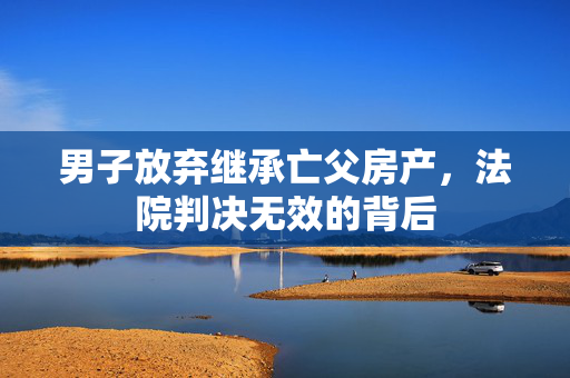 男子放弃继承亡父房产，法院判决无效的背后