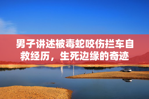 男子讲述被毒蛇咬伤拦车自救经历，生死边缘的奇迹