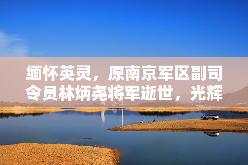 缅怀英灵，原南京军区副司令员林炳尧将军逝世，光辉岁月永载史册
