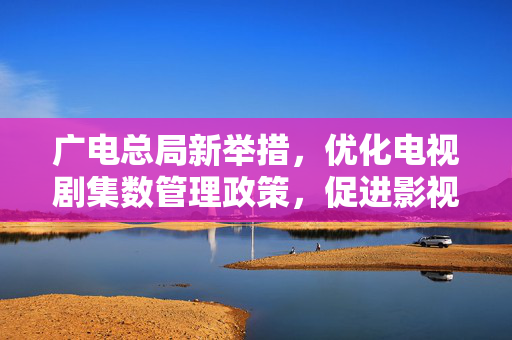 广电总局新举措，优化电视剧集数管理政策，促进影视产业健康发展