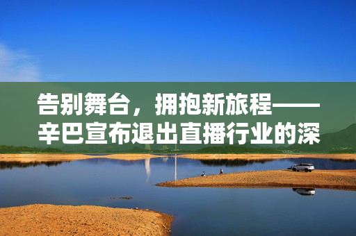 告别舞台，拥抱新旅程——辛巴宣布退出直播行业的深度剖析与展望