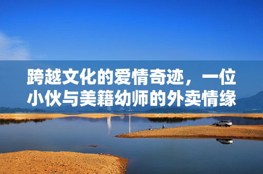 跨越文化的爱情奇迹，一位小伙与美籍幼师的外卖情缘与闪婚之旅