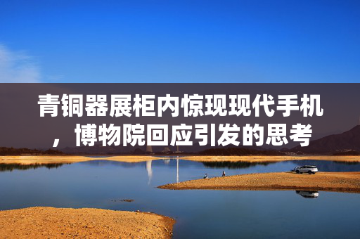 青铜器展柜内惊现现代手机，博物院回应引发的思考