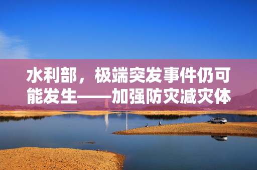 水利部，极端突发事件仍可能发生——加强防灾减灾体系建设刻不容缓
