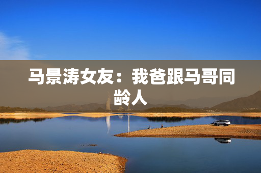 马景涛女友：我爸跟马哥同龄人