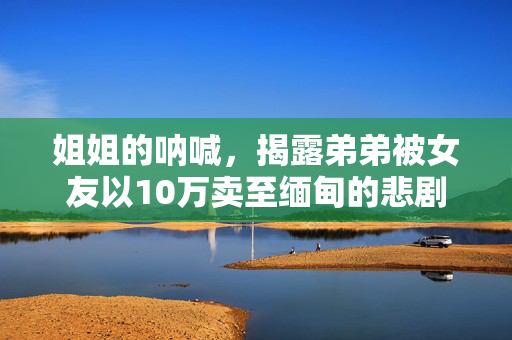 姐姐的呐喊，揭露弟弟被女友以10万卖至缅甸的悲剧