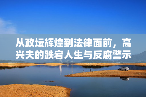 从政坛辉煌到法律面前，高兴夫的跌宕人生与反腐警示