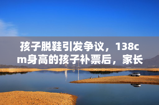 孩子脱鞋引发争议，138cm身高的孩子补票后，家长投诉退票背后的故事