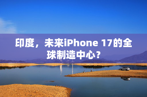 印度，未来iPhone 17的全球制造中心？