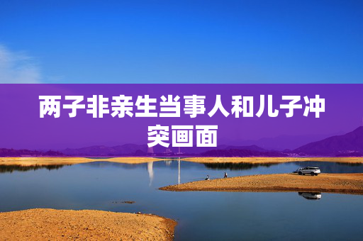 两子非亲生当事人和儿子冲突画面