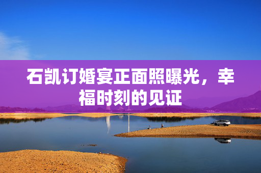 石凯订婚宴正面照曝光，幸福时刻的见证