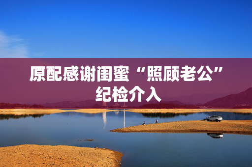 原配感谢闺蜜“照顾老公” 纪检介入