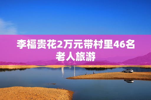 李福贵花2万元带村里46名老人旅游