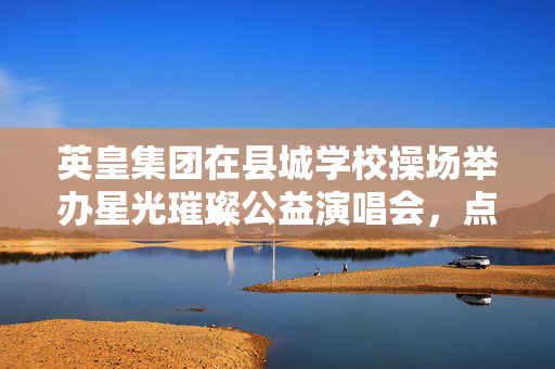 英皇集团在县城学校操场举办星光璀璨公益演唱会，点亮乡村教育的音乐之光