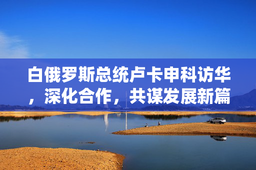 白俄罗斯总统卢卡申科访华，深化合作，共谋发展新篇章