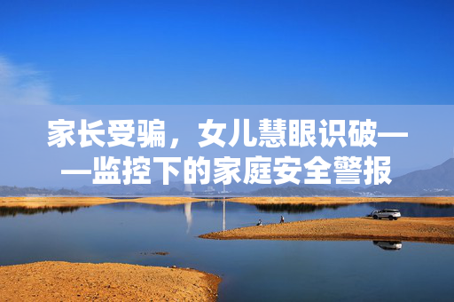 家长受骗，女儿慧眼识破——监控下的家庭安全警报