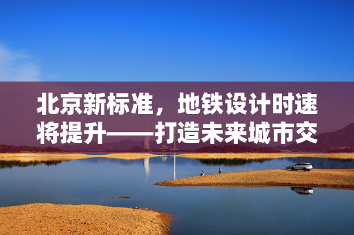 北京新标准，地铁设计时速将提升——打造未来城市交通的速度与激情