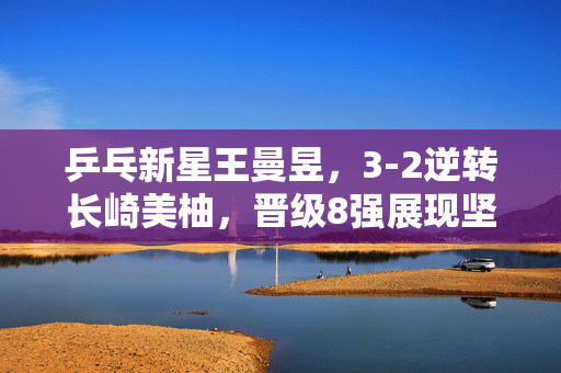 乒乓新星王曼昱，3-2逆转长崎美柚，晋级8强展现坚韧与智慧