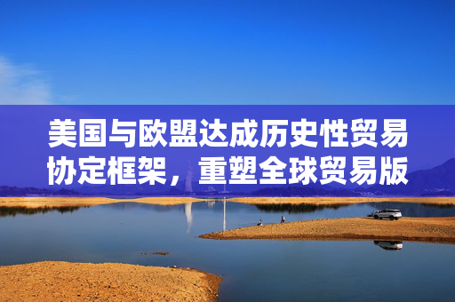 美国与欧盟达成历史性贸易协定框架，重塑全球贸易版图的新篇章