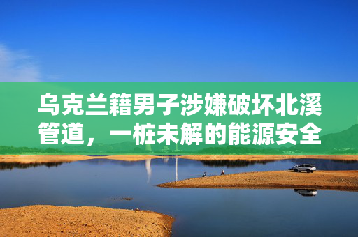 乌克兰籍男子涉嫌破坏北溪管道，一桩未解的能源安全谜团