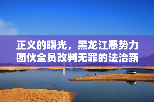 正义的曙光，黑龙江恶势力团伙全员改判无罪的法治新篇章