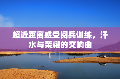 超近距离感受阅兵训练，汗水与荣耀的交响曲