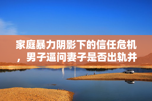 家庭暴力阴影下的信任危机，男子逼问妻子是否出轨并施暴的背后