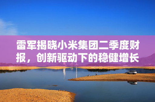 雷军揭晓小米集团二季度财报，创新驱动下的稳健增长与全球布局新篇章